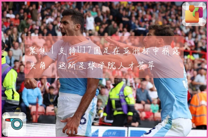 聚焦｜支持U17国足在亚洲杯中崭露头角，这所足球学院人才荟萃